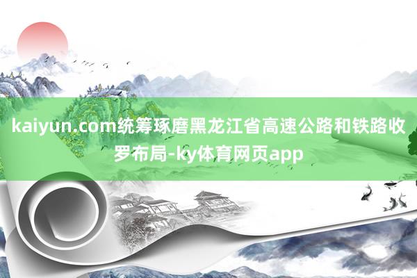 kaiyun.com统筹琢磨黑龙江省高速公路和铁路收罗布局-ky体育网页app