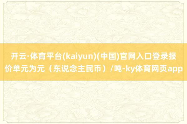 开云·体育平台(kaiyun)(中国)官网入口登录报价单元为元（东说念主民币）/吨-ky体育网页app