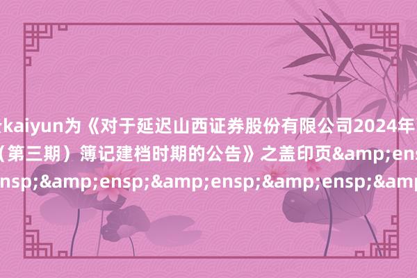 开云kaiyun为《对于延迟山西证券股份有限公司2024年面向专科投资者公开刊行公司债券（第三期）簿记建档时期的公告》之盖印页&ensp;&ensp;&ensp;&ensp;&ensp;&ensp;&ensp;&ensp;&ensp;&ensp;&ensp;&ensp;&ensp;&ensp;&ensp;&ensp;&ensp;&ensp;&ensp;&ensp;&ensp;&ensp;&ensp