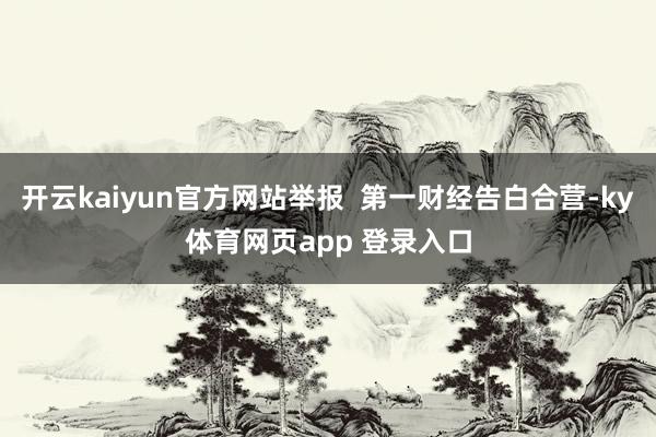 开云kaiyun官方网站举报  第一财经告白合营-ky体育网页app 登录入口