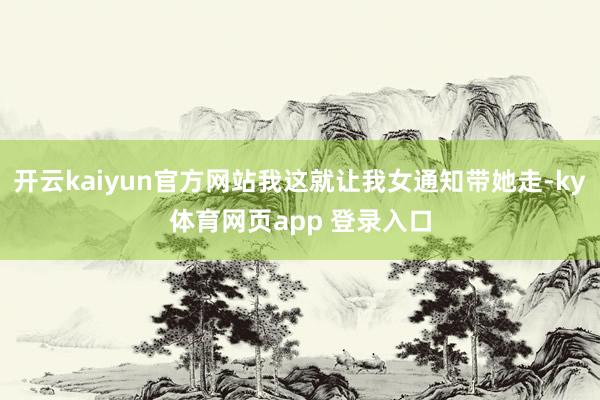 开云kaiyun官方网站我这就让我女通知带她走-ky体育网页app 登录入口