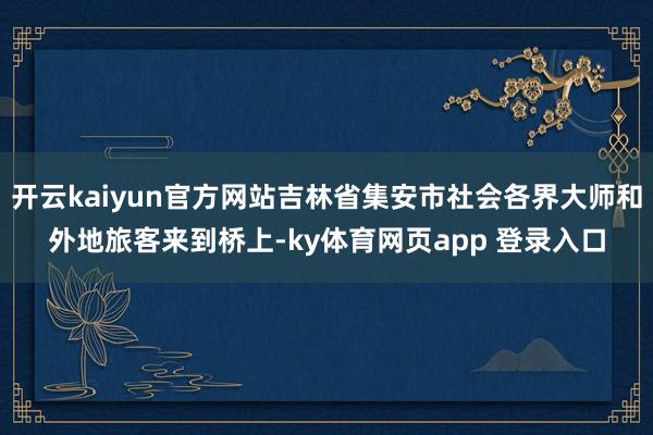 开云kaiyun官方网站吉林省集安市社会各界大师和外地旅客来到桥上-ky体育网页app 登录入口