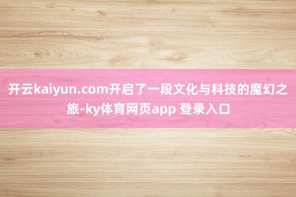 开云kaiyun.com开启了一段文化与科技的魔幻之旅-ky体育网页app 登录入口