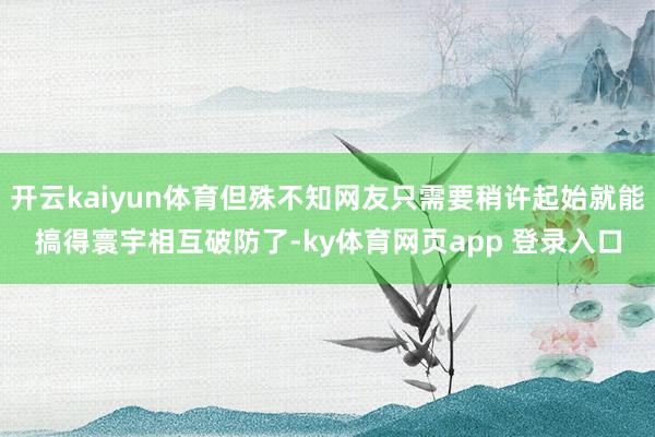 开云kaiyun体育但殊不知网友只需要稍许起始就能搞得寰宇相互破防了-ky体育网页app 登录入口