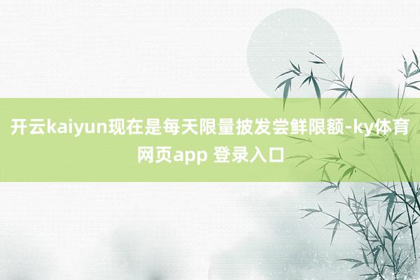 开云kaiyun现在是每天限量披发尝鲜限额-ky体育网页app 登录入口