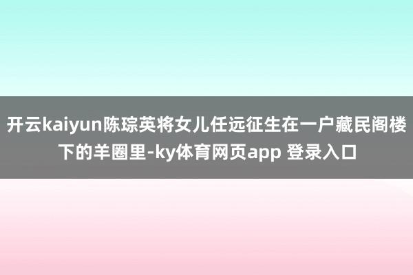 开云kaiyun陈琮英将女儿任远征生在一户藏民阁楼下的羊圈里-ky体育网页app 登录入口