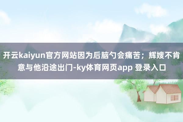 开云kaiyun官方网站因为后脑勺会痛苦；辉嫂不肯意与他沿途出门-ky体育网页app 登录入口