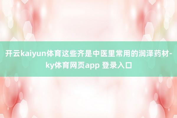 开云kaiyun体育这些齐是中医里常用的润泽药材-ky体育网页app 登录入口