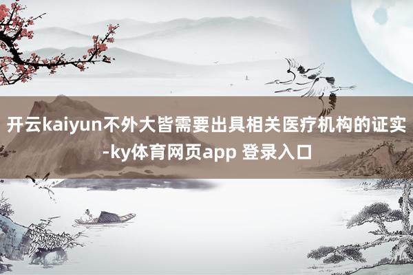 开云kaiyun不外大皆需要出具相关医疗机构的证实-ky体育网页app 登录入口