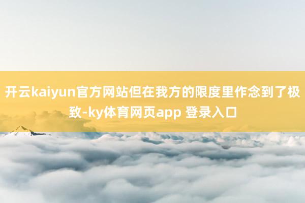 开云kaiyun官方网站但在我方的限度里作念到了极致-ky体育网页app 登录入口