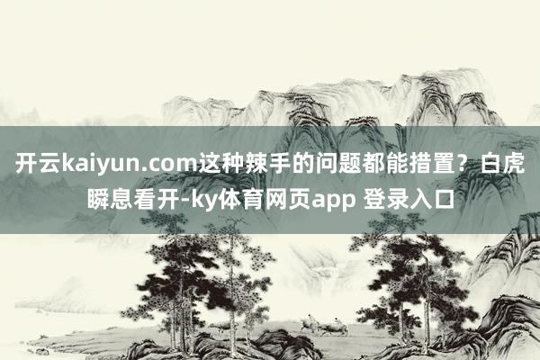 开云kaiyun.com这种辣手的问题都能措置？白虎瞬息看开-ky体育网页app 登录入口