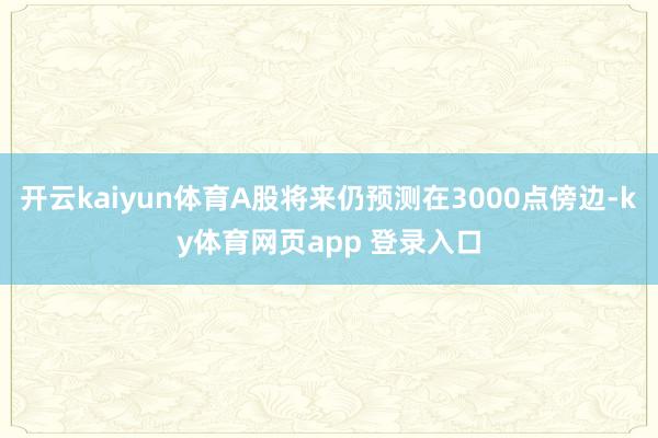 开云kaiyun体育A股将来仍预测在3000点傍边-ky体育网页app 登录入口