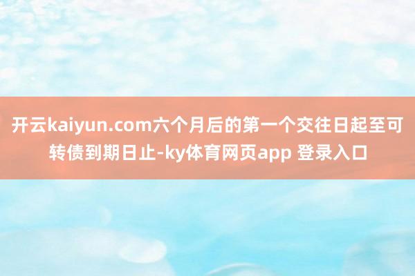 开云kaiyun.com六个月后的第一个交往日起至可转债到期日止-ky体育网页app 登录入口
