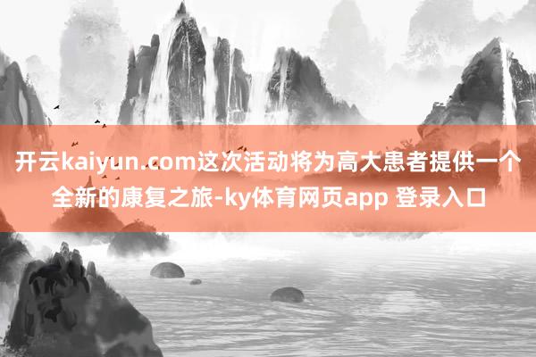 开云kaiyun.com这次活动将为高大患者提供一个全新的康复之旅-ky体育网页app 登录入口