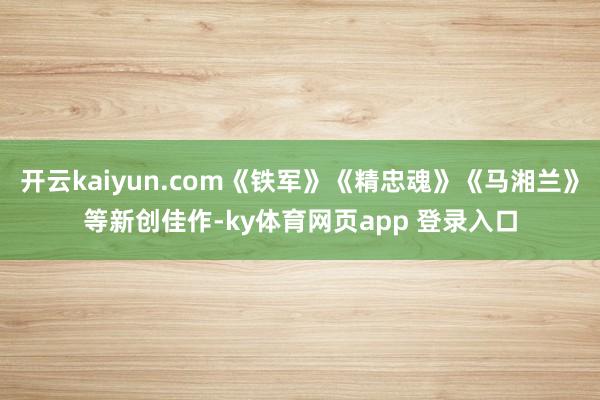 开云kaiyun.com《铁军》《精忠魂》《马湘兰》等新创佳作-ky体育网页app 登录入口