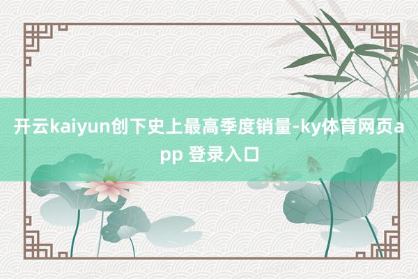 开云kaiyun创下史上最高季度销量-ky体育网页app 登录入口