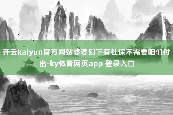 开云kaiyun官方网站婆婆刻下有社保不需要咱们付出-ky体育网页app 登录入口