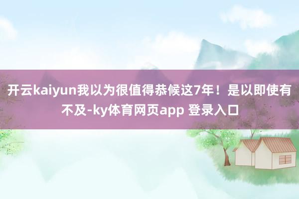 开云kaiyun我以为很值得恭候这7年！是以即使有不及-ky体育网页app 登录入口
