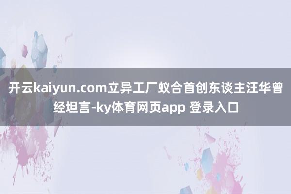 开云kaiyun.com立异工厂蚁合首创东谈主汪华曾经坦言-ky体育网页app 登录入口