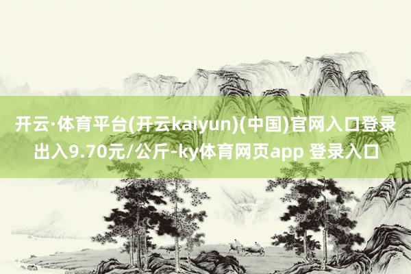 开云·体育平台(开云kaiyun)(中国)官网入口登录出入9.70元/公斤-ky体育网页app 登录入口