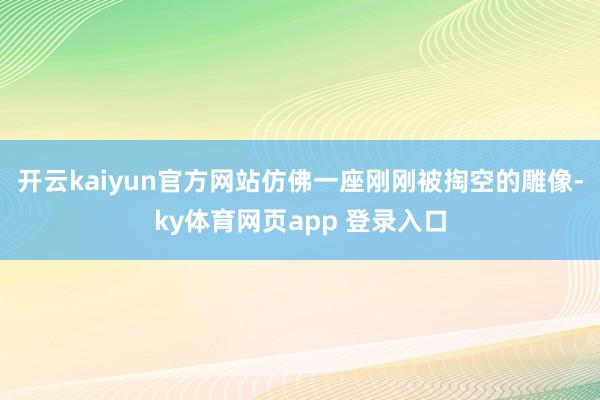 开云kaiyun官方网站仿佛一座刚刚被掏空的雕像-ky体育网页app 登录入口