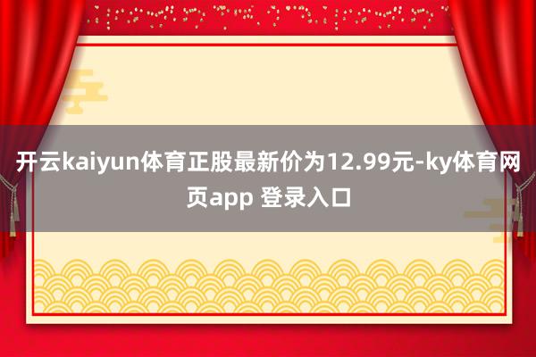 开云kaiyun体育正股最新价为12.99元-ky体育网页app 登录入口