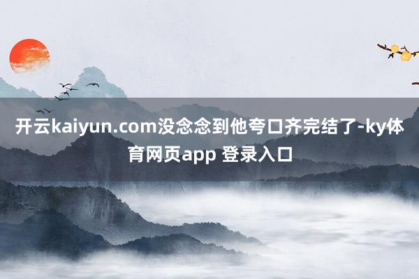 开云kaiyun.com没念念到他夸口齐完结了-ky体育网页app 登录入口