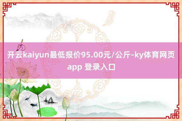 开云kaiyun最低报价95.00元/公斤-ky体育网页app 登录入口