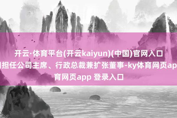开云·体育平台(开云kaiyun)(中国)官网入口登录郭致因担任公司主席、行政总裁兼扩张董事-ky体育网页app 登录入口