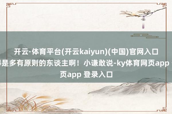 开云·体育平台(开云kaiyun)(中国)官网入口登录这得是多有原则的东谈主啊！小谦敢说-ky体育网页app 登录入口
