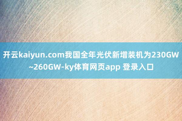 开云kaiyun.com我国全年光伏新增装机为230GW~260GW-ky体育网页app 登录入口