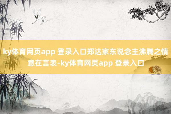 ky体育网页app 登录入口郑达家东说念主沸腾之情意在言表-ky体育网页app 登录入口