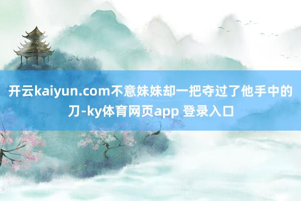 开云kaiyun.com不意妹妹却一把夺过了他手中的刀-ky体育网页app 登录入口