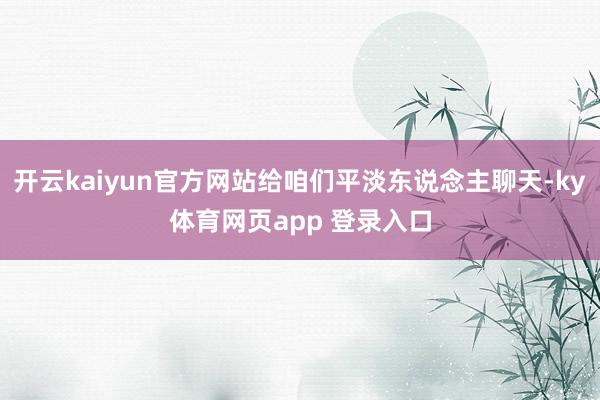 开云kaiyun官方网站给咱们平淡东说念主聊天-ky体育网页app 登录入口