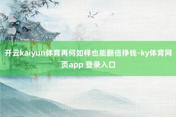 开云kaiyun体育再何如样也能翻倍挣钱-ky体育网页app 登录入口