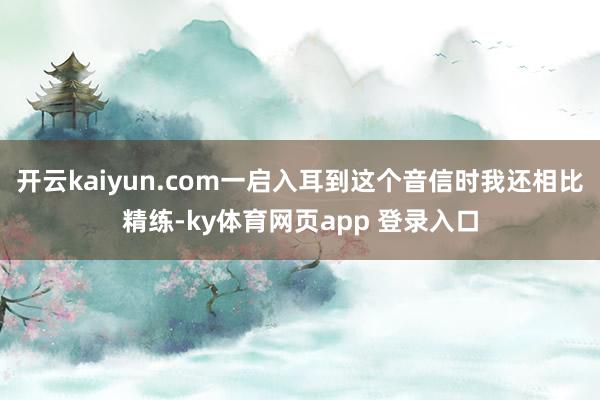 开云kaiyun.com一启入耳到这个音信时我还相比精练-ky体育网页app 登录入口