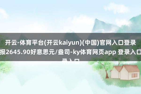 开云·体育平台(开云kaiyun)(中国)官网入口登录报2645.90好意思元/盎司-ky体育网页app 登录入口