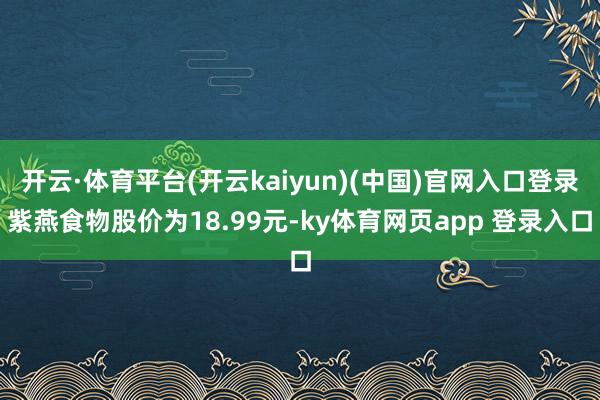 开云·体育平台(开云kaiyun)(中国)官网入口登录紫燕食物股价为18.99元-ky体育网页app 登录入口