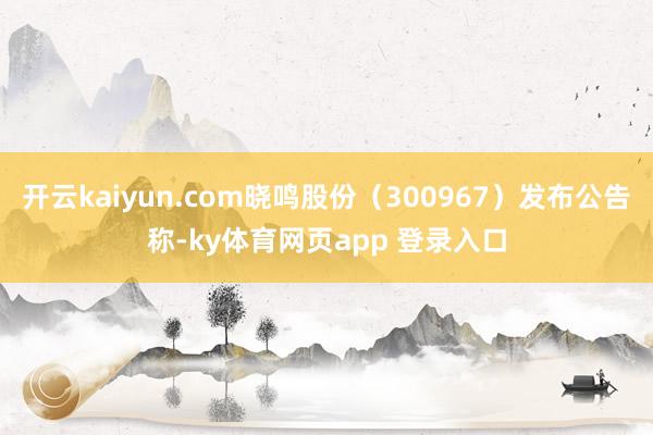 开云kaiyun.com晓鸣股份（300967）发布公告称-ky体育网页app 登录入口