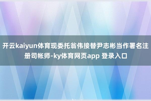 开云kaiyun体育现委托翁伟接替尹志彬当作署名注册司帐师-ky体育网页app 登录入口