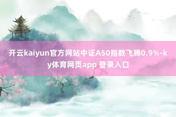 开云kaiyun官方网站中证A50指数飞腾0.9%-ky体育网页app 登录入口