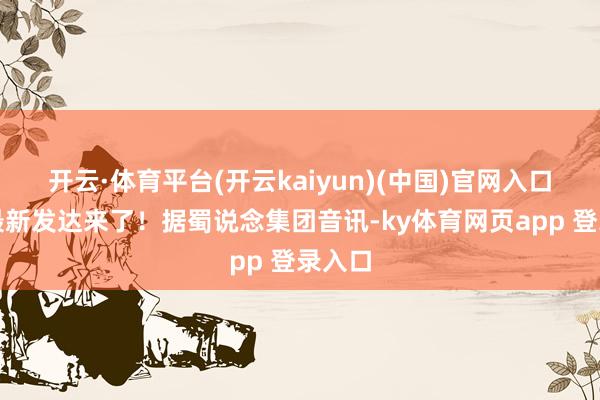 开云·体育平台(开云kaiyun)(中国)官网入口登录最新发达来了！据蜀说念集团音讯-ky体育网页app 登录入口