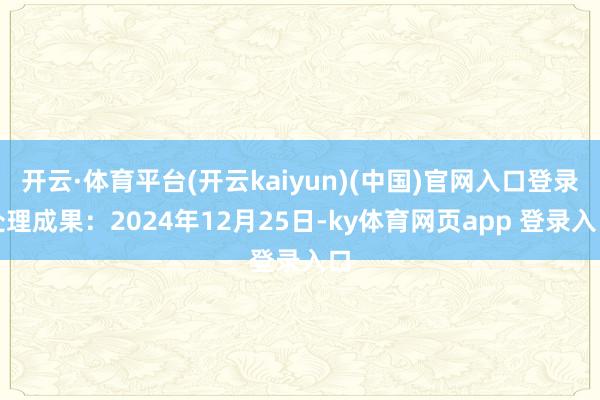 开云·体育平台(开云kaiyun)(中国)官网入口登录处理成果：2024年12月25日-ky体育网页app 登录入口
