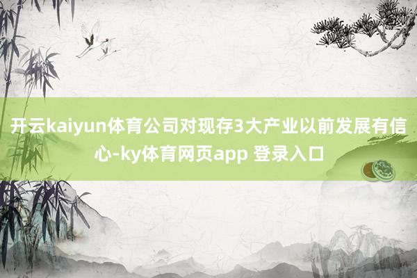 开云kaiyun体育公司对现存3大产业以前发展有信心-ky体育网页app 登录入口