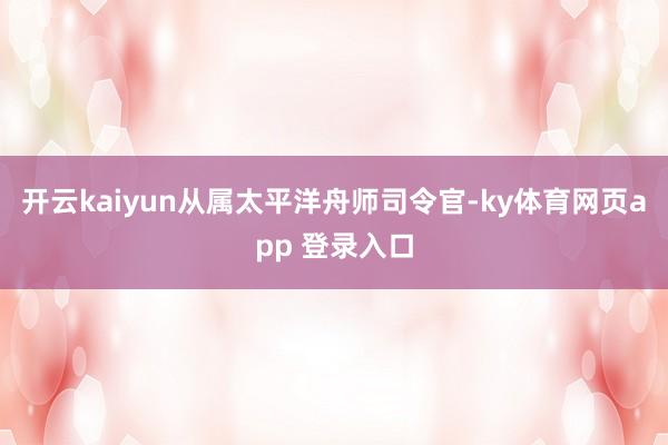 开云kaiyun从属太平洋舟师司令官-ky体育网页app 登录入口