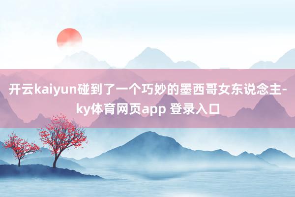 开云kaiyun碰到了一个巧妙的墨西哥女东说念主-ky体育网页app 登录入口