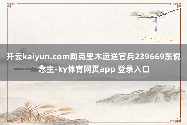 开云kaiyun.com向克里木运送官兵239669东说念主-ky体育网页app 登录入口