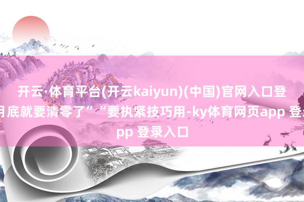 开云·体育平台(开云kaiyun)(中国)官网入口登录12月底就要清零了”“要执紧技巧用-ky体育网页app 登录入口