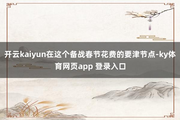 开云kaiyun在这个备战春节花费的要津节点-ky体育网页app 登录入口