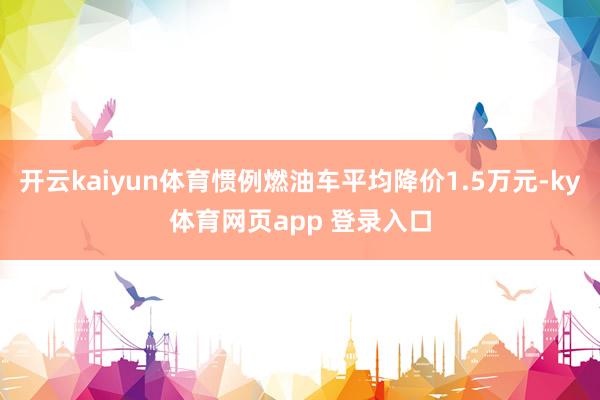 开云kaiyun体育惯例燃油车平均降价1.5万元-ky体育网页app 登录入口